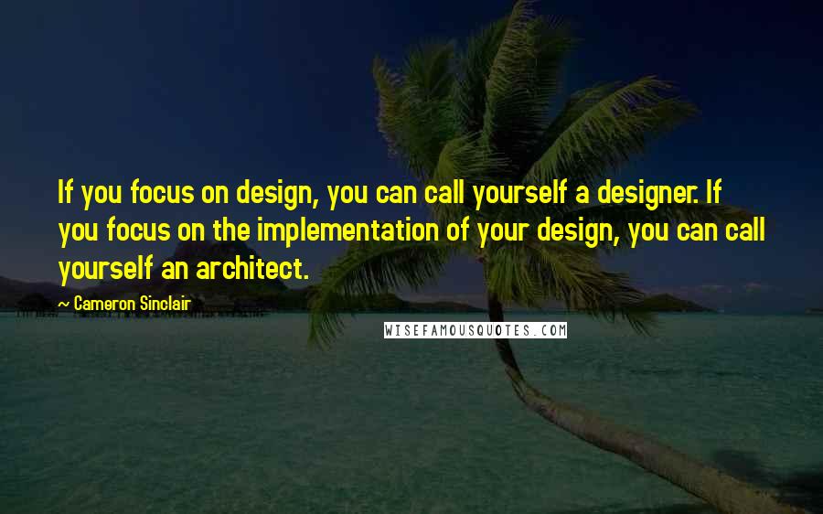 Cameron Sinclair Quotes: If you focus on design, you can call yourself a designer. If you focus on the implementation of your design, you can call yourself an architect.