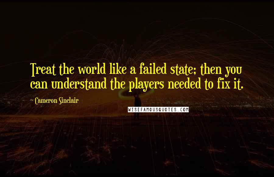 Cameron Sinclair Quotes: Treat the world like a failed state; then you can understand the players needed to fix it.