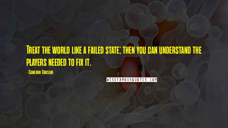 Cameron Sinclair Quotes: Treat the world like a failed state; then you can understand the players needed to fix it.