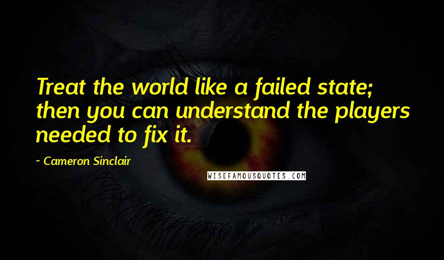 Cameron Sinclair Quotes: Treat the world like a failed state; then you can understand the players needed to fix it.