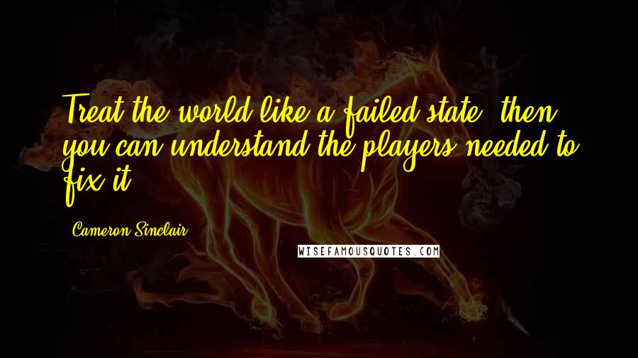 Cameron Sinclair Quotes: Treat the world like a failed state; then you can understand the players needed to fix it.