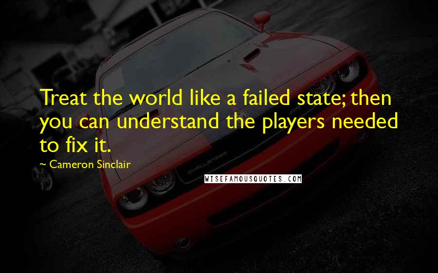 Cameron Sinclair Quotes: Treat the world like a failed state; then you can understand the players needed to fix it.