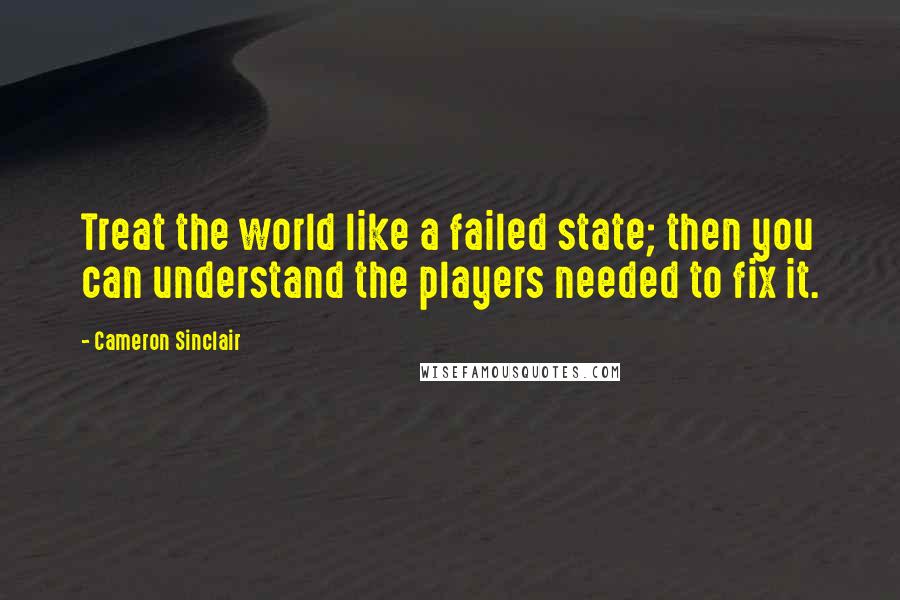 Cameron Sinclair Quotes: Treat the world like a failed state; then you can understand the players needed to fix it.