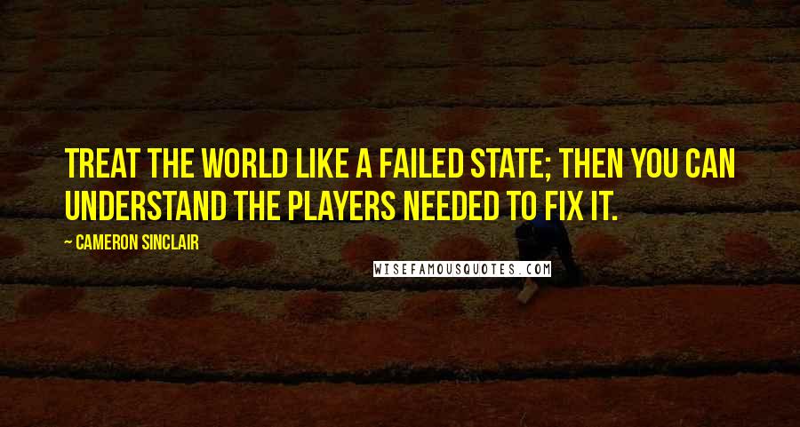 Cameron Sinclair Quotes: Treat the world like a failed state; then you can understand the players needed to fix it.