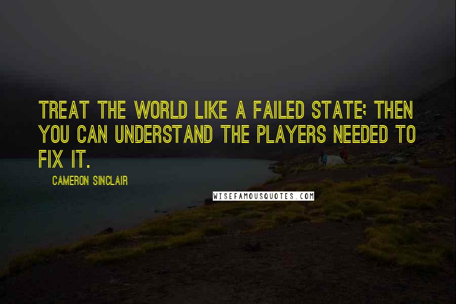 Cameron Sinclair Quotes: Treat the world like a failed state; then you can understand the players needed to fix it.