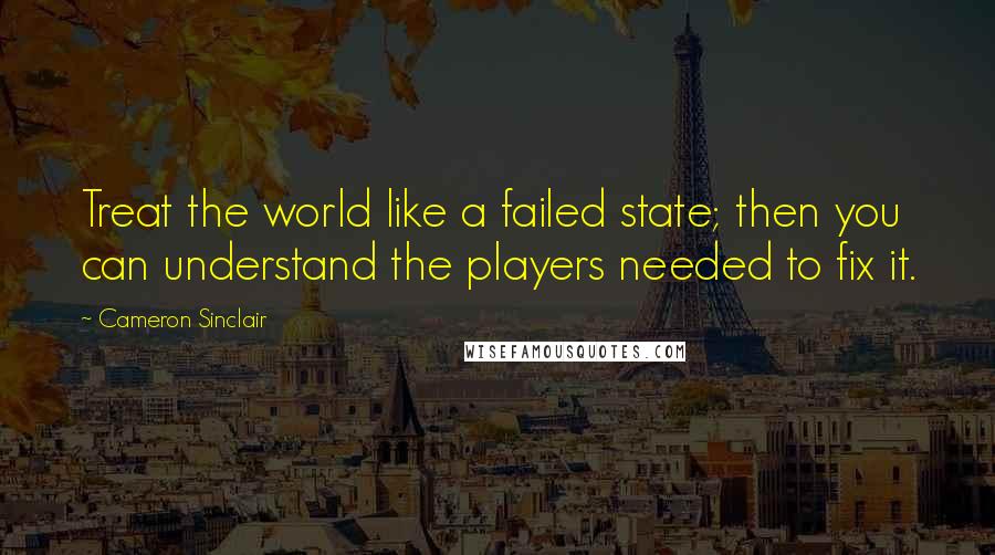 Cameron Sinclair Quotes: Treat the world like a failed state; then you can understand the players needed to fix it.