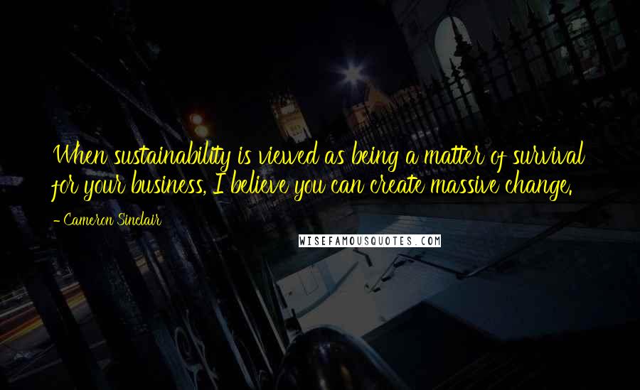 Cameron Sinclair Quotes: When sustainability is viewed as being a matter of survival for your business, I believe you can create massive change.