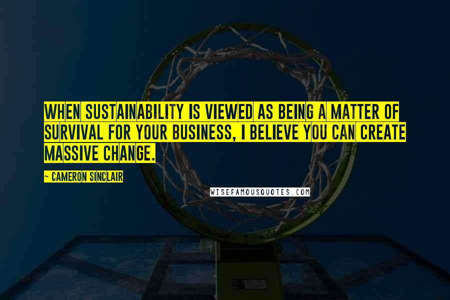 Cameron Sinclair Quotes: When sustainability is viewed as being a matter of survival for your business, I believe you can create massive change.