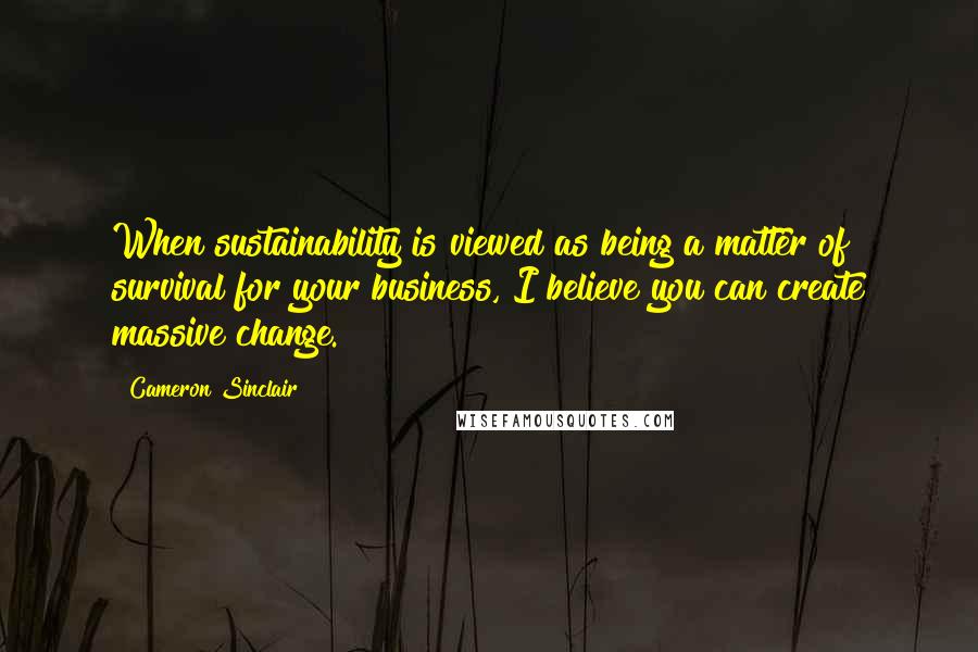 Cameron Sinclair Quotes: When sustainability is viewed as being a matter of survival for your business, I believe you can create massive change.