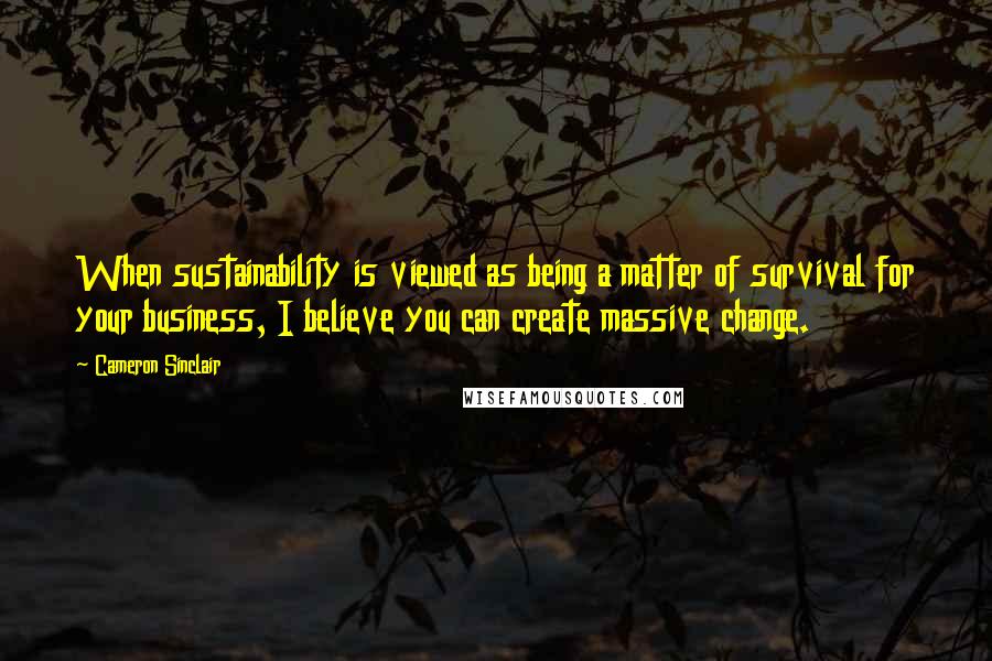 Cameron Sinclair Quotes: When sustainability is viewed as being a matter of survival for your business, I believe you can create massive change.