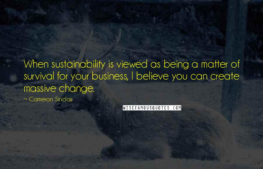 Cameron Sinclair Quotes: When sustainability is viewed as being a matter of survival for your business, I believe you can create massive change.