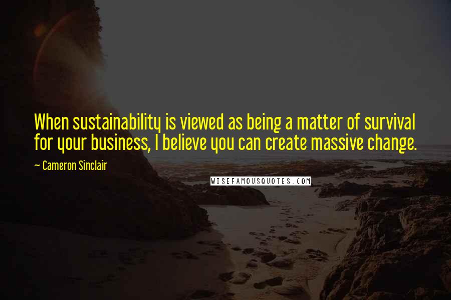 Cameron Sinclair Quotes: When sustainability is viewed as being a matter of survival for your business, I believe you can create massive change.