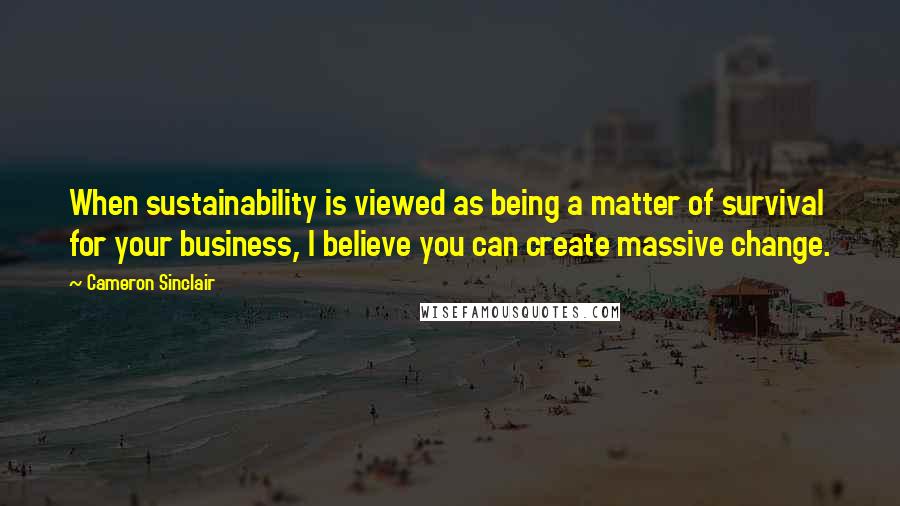 Cameron Sinclair Quotes: When sustainability is viewed as being a matter of survival for your business, I believe you can create massive change.