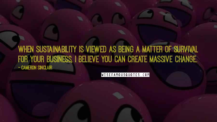 Cameron Sinclair Quotes: When sustainability is viewed as being a matter of survival for your business, I believe you can create massive change.