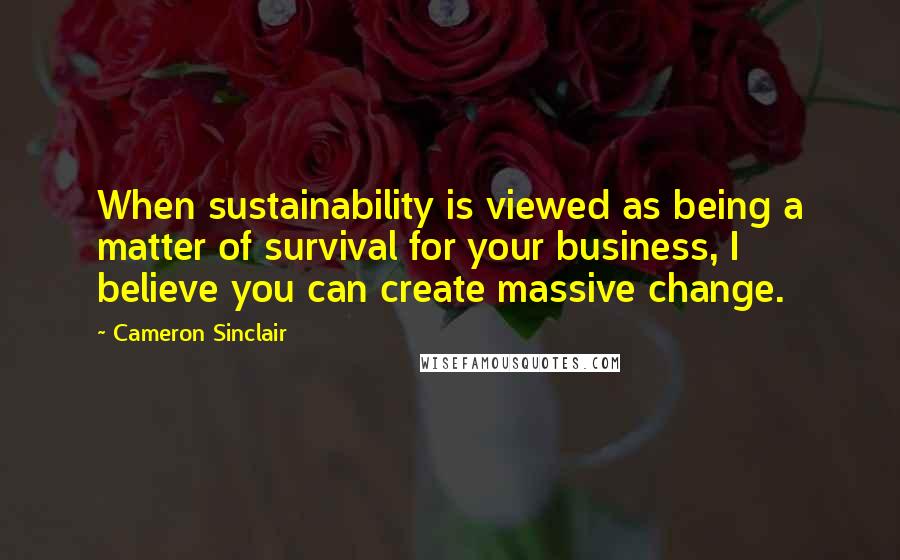 Cameron Sinclair Quotes: When sustainability is viewed as being a matter of survival for your business, I believe you can create massive change.