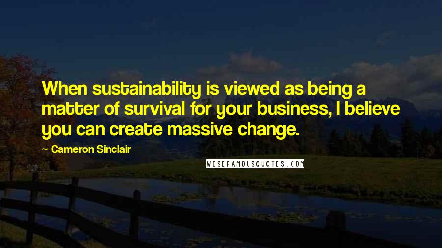 Cameron Sinclair Quotes: When sustainability is viewed as being a matter of survival for your business, I believe you can create massive change.