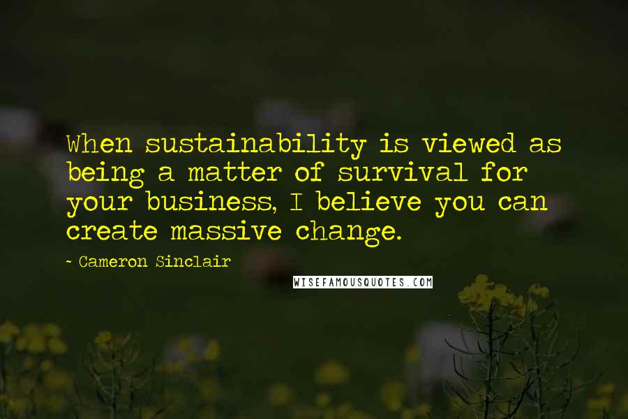 Cameron Sinclair Quotes: When sustainability is viewed as being a matter of survival for your business, I believe you can create massive change.