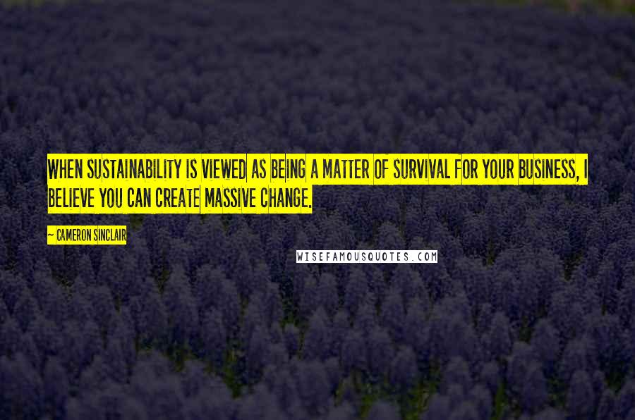 Cameron Sinclair Quotes: When sustainability is viewed as being a matter of survival for your business, I believe you can create massive change.