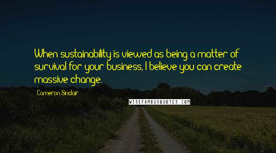 Cameron Sinclair Quotes: When sustainability is viewed as being a matter of survival for your business, I believe you can create massive change.