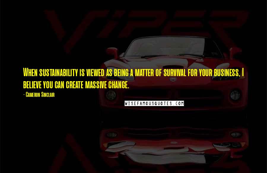 Cameron Sinclair Quotes: When sustainability is viewed as being a matter of survival for your business, I believe you can create massive change.