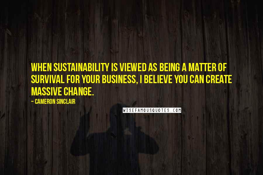 Cameron Sinclair Quotes: When sustainability is viewed as being a matter of survival for your business, I believe you can create massive change.