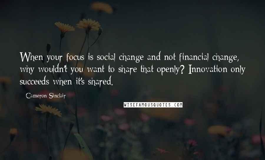 Cameron Sinclair Quotes: When your focus is social change and not financial change, why wouldn't you want to share that openly? Innovation only succeeds when it's shared.