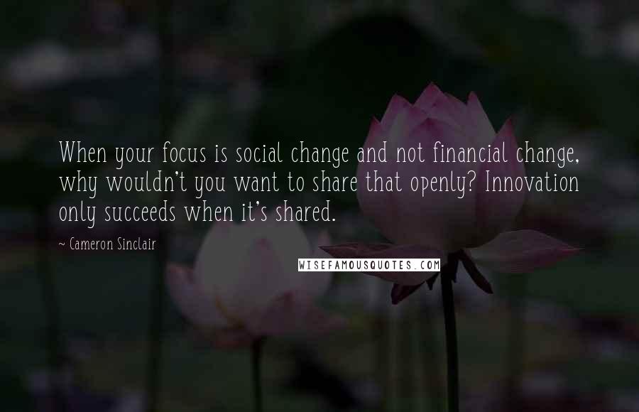 Cameron Sinclair Quotes: When your focus is social change and not financial change, why wouldn't you want to share that openly? Innovation only succeeds when it's shared.