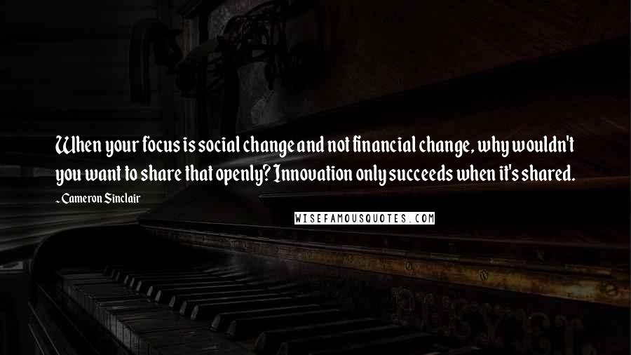 Cameron Sinclair Quotes: When your focus is social change and not financial change, why wouldn't you want to share that openly? Innovation only succeeds when it's shared.