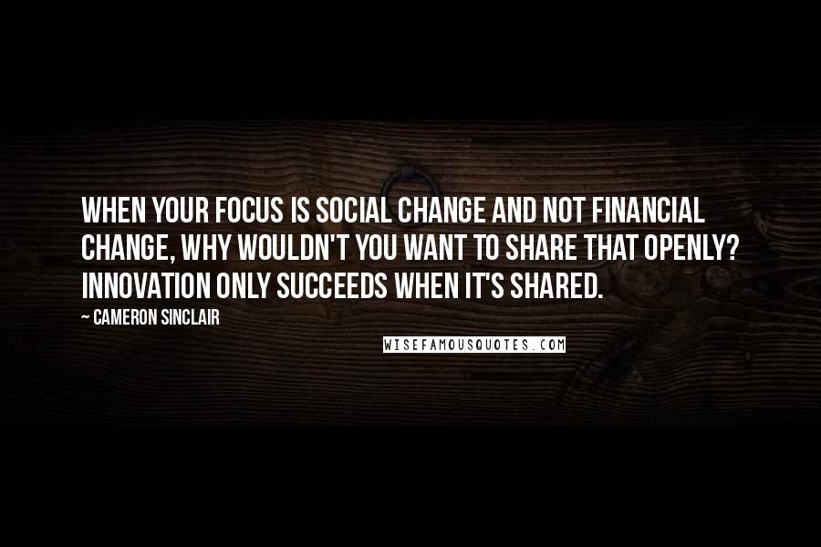 Cameron Sinclair Quotes: When your focus is social change and not financial change, why wouldn't you want to share that openly? Innovation only succeeds when it's shared.