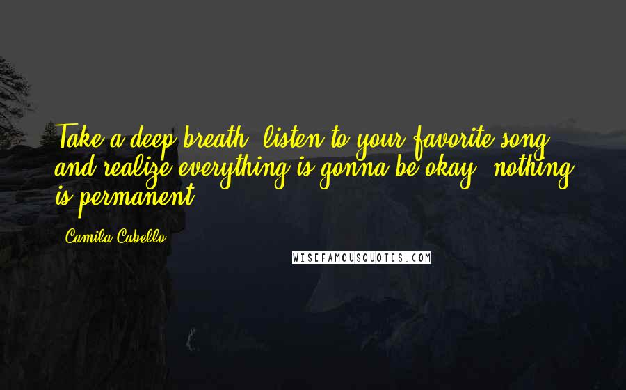 Camila Cabello Quotes: Take a deep breath, listen to your favorite song and realize everything is gonna be okay, nothing is permanent.