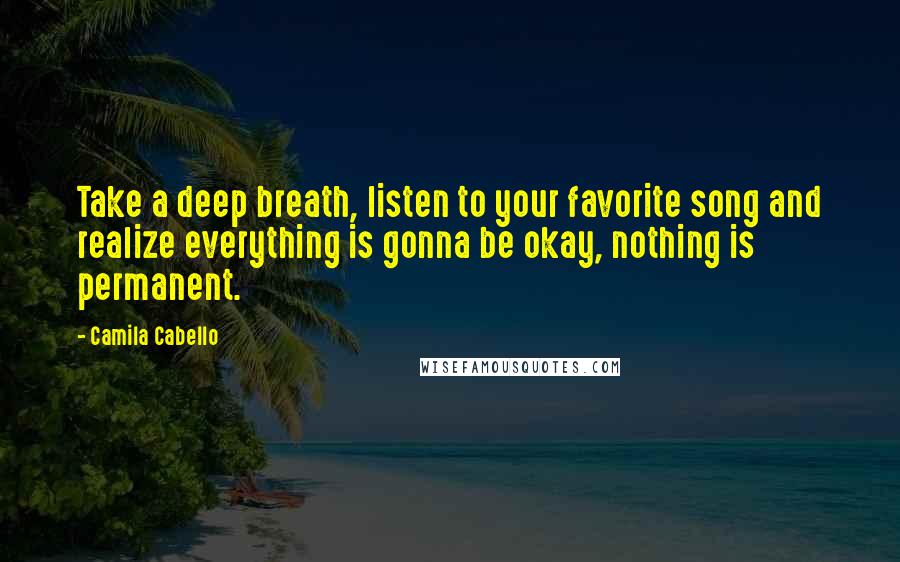 Camila Cabello Quotes: Take a deep breath, listen to your favorite song and realize everything is gonna be okay, nothing is permanent.