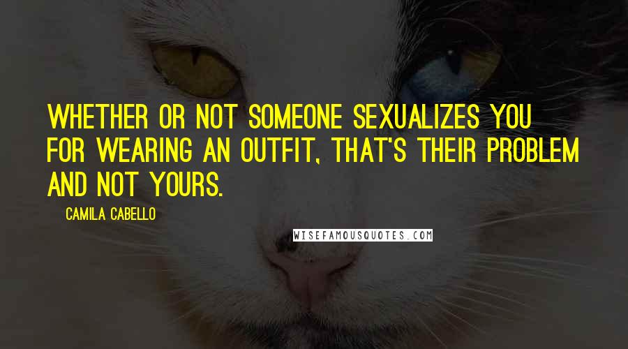 Camila Cabello Quotes: Whether or not someone sexualizes you for wearing an outfit, that's their problem and not yours.