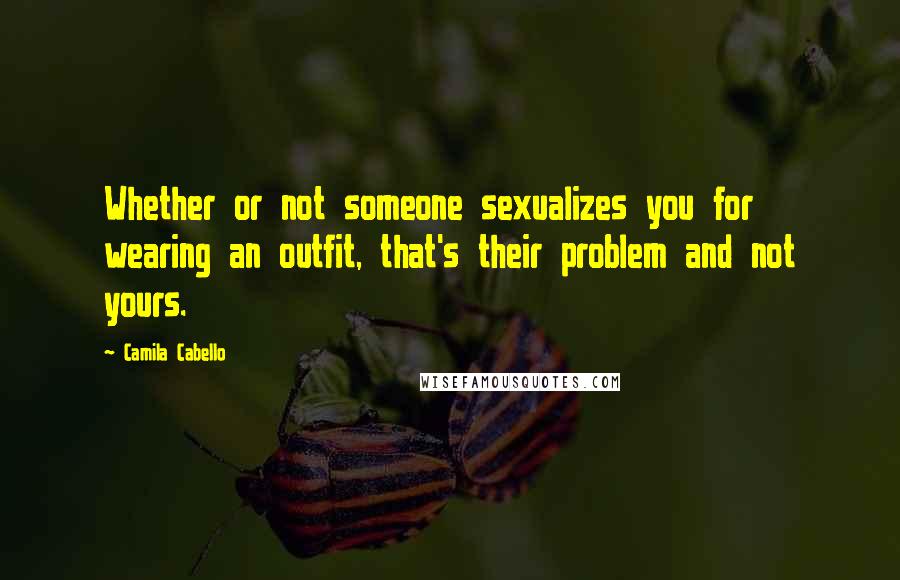 Camila Cabello Quotes: Whether or not someone sexualizes you for wearing an outfit, that's their problem and not yours.