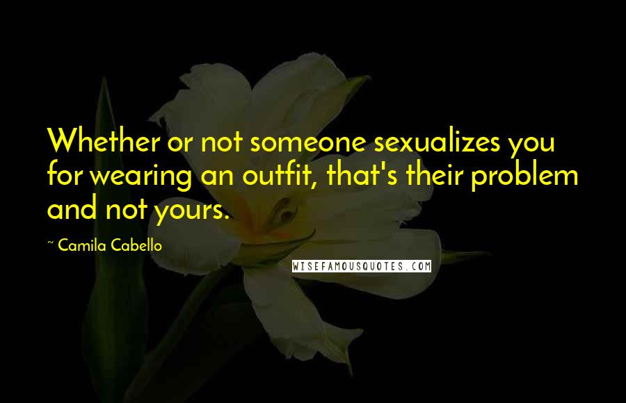 Camila Cabello Quotes: Whether or not someone sexualizes you for wearing an outfit, that's their problem and not yours.