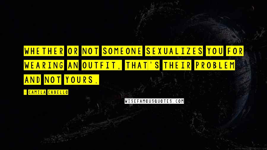 Camila Cabello Quotes: Whether or not someone sexualizes you for wearing an outfit, that's their problem and not yours.