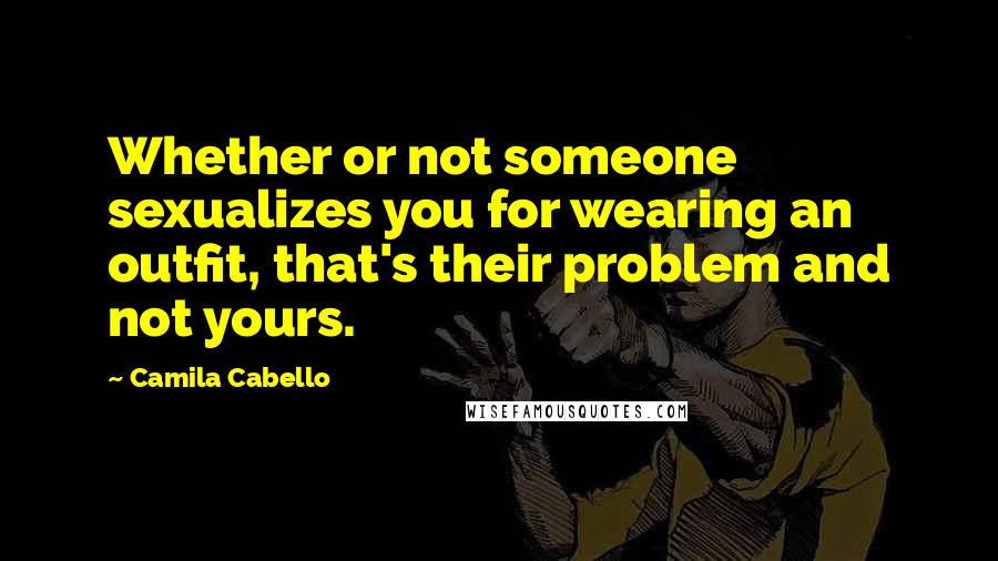 Camila Cabello Quotes: Whether or not someone sexualizes you for wearing an outfit, that's their problem and not yours.