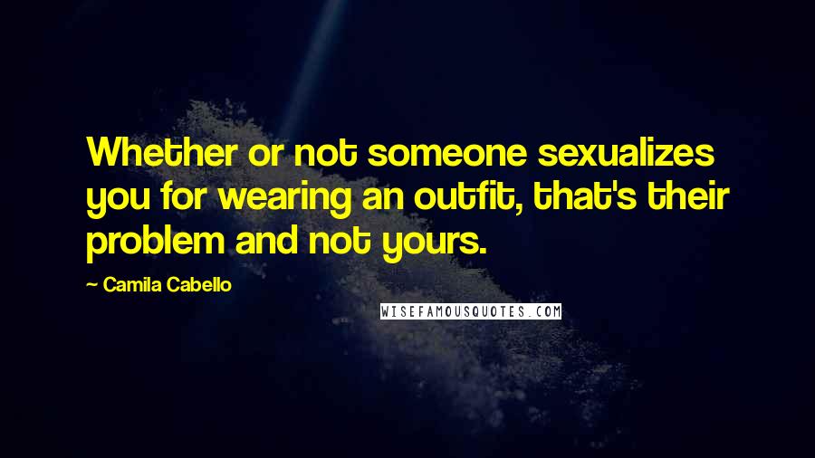 Camila Cabello Quotes: Whether or not someone sexualizes you for wearing an outfit, that's their problem and not yours.