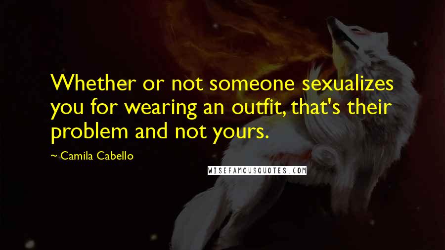 Camila Cabello Quotes: Whether or not someone sexualizes you for wearing an outfit, that's their problem and not yours.