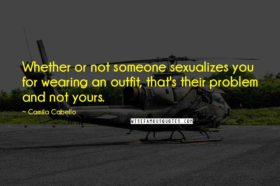 Camila Cabello Quotes: Whether or not someone sexualizes you for wearing an outfit, that's their problem and not yours.