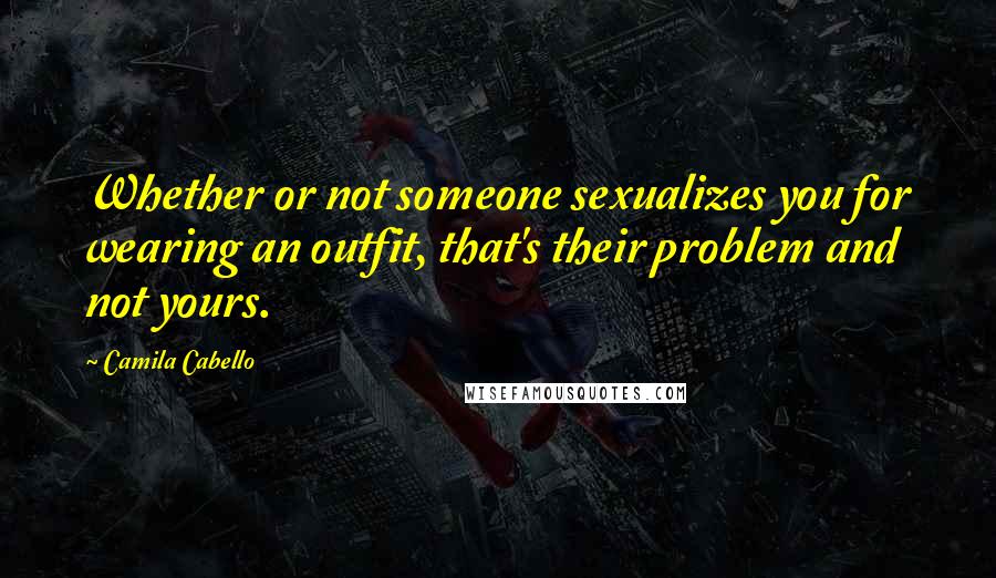 Camila Cabello Quotes: Whether or not someone sexualizes you for wearing an outfit, that's their problem and not yours.