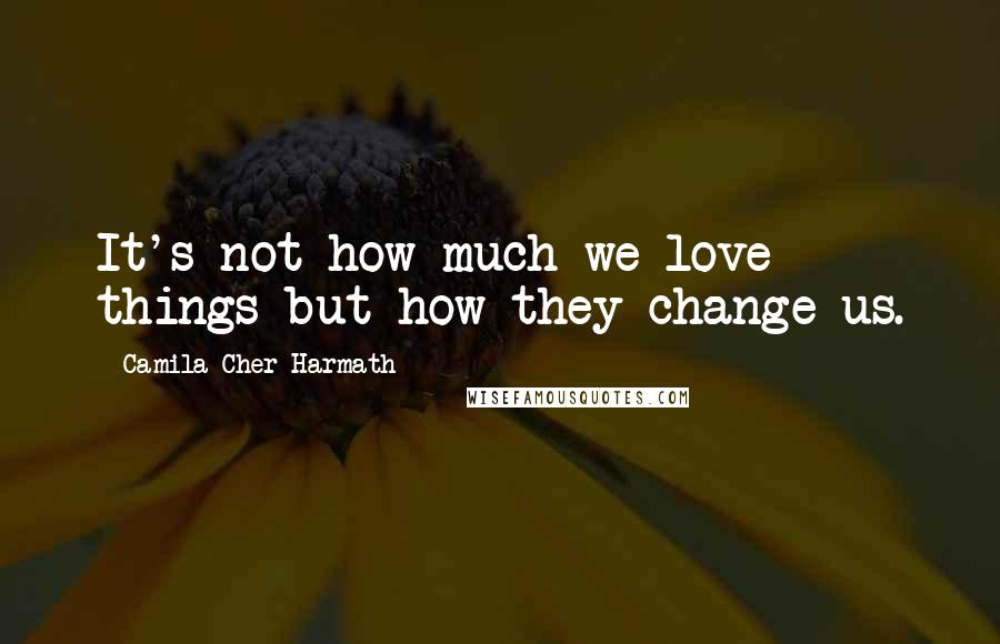 Camila Cher Harmath Quotes: It's not how much we love things but how they change us.