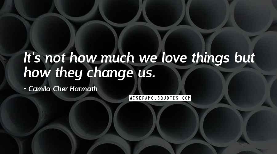 Camila Cher Harmath Quotes: It's not how much we love things but how they change us.