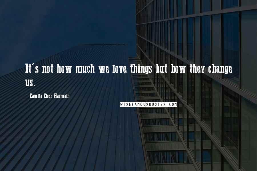 Camila Cher Harmath Quotes: It's not how much we love things but how they change us.