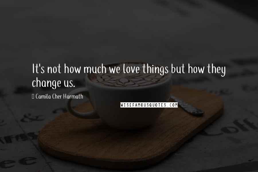 Camila Cher Harmath Quotes: It's not how much we love things but how they change us.