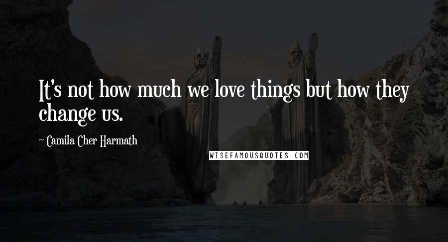 Camila Cher Harmath Quotes: It's not how much we love things but how they change us.