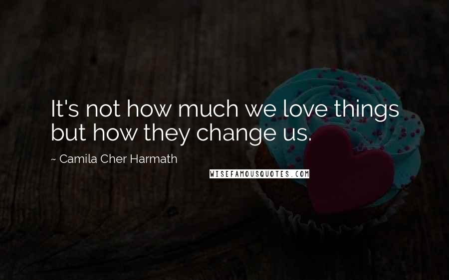 Camila Cher Harmath Quotes: It's not how much we love things but how they change us.