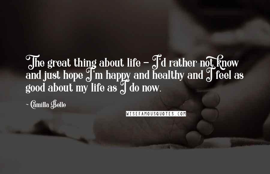 Camilla Belle Quotes: The great thing about life - I'd rather not know and just hope I'm happy and healthy and I feel as good about my life as I do now.