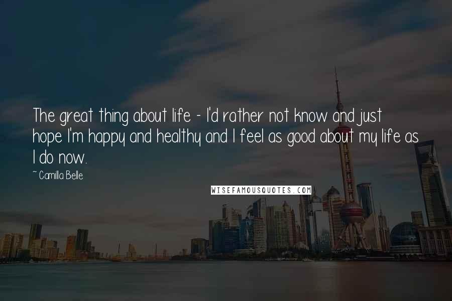 Camilla Belle Quotes: The great thing about life - I'd rather not know and just hope I'm happy and healthy and I feel as good about my life as I do now.