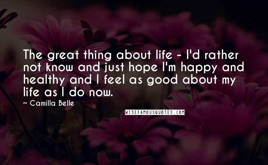 Camilla Belle Quotes: The great thing about life - I'd rather not know and just hope I'm happy and healthy and I feel as good about my life as I do now.