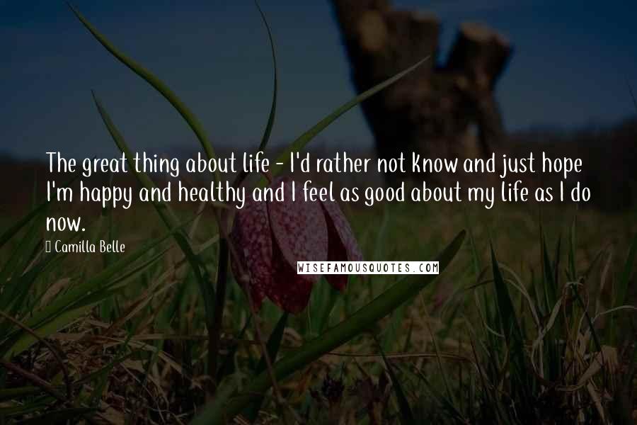 Camilla Belle Quotes: The great thing about life - I'd rather not know and just hope I'm happy and healthy and I feel as good about my life as I do now.